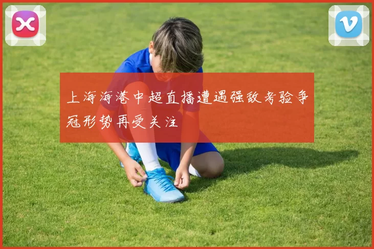 上海海港中超直播遭遇强敌考验争冠形势再受关注