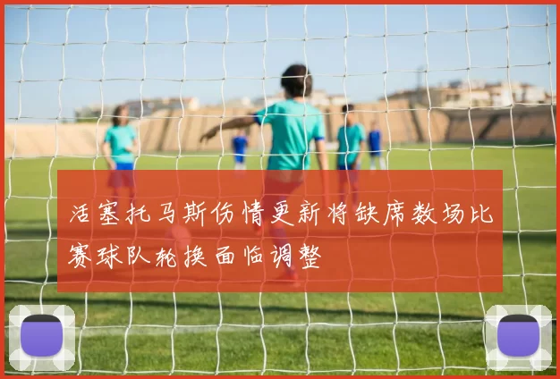 活塞托马斯伤情更新将缺席数场比赛球队轮换面临调整
