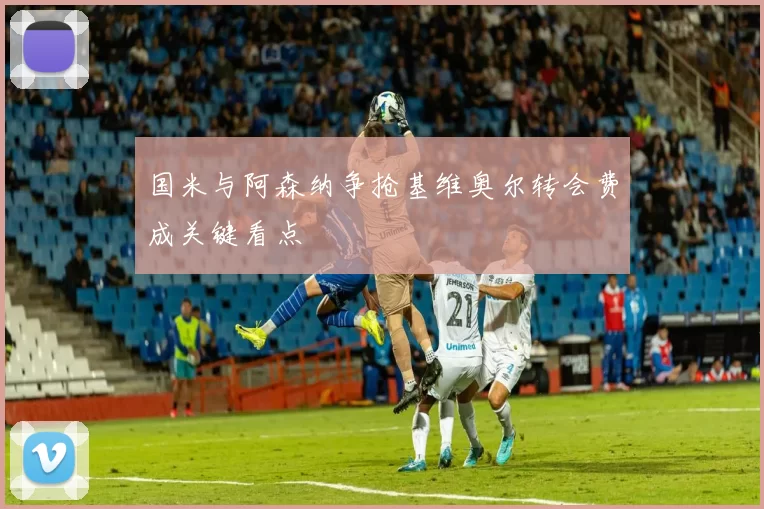 国米与阿森纳争抢基维奥尔转会费成关键看点