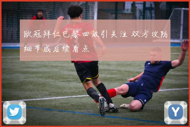 欧冠拜仁巴黎回放引关注 双方攻防细节成后续看点