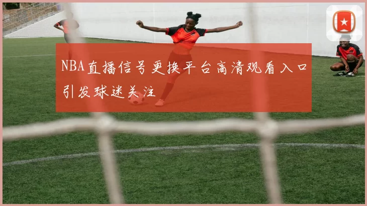 NBA直播信号更换平台高清观看入口引发球迷关注