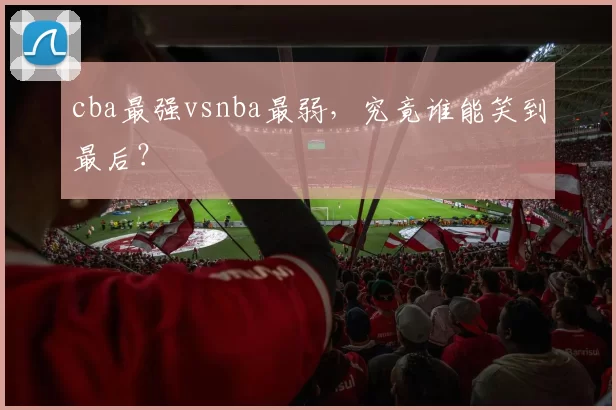 cba最强vsnba最弱，究竟谁能笑到最后？