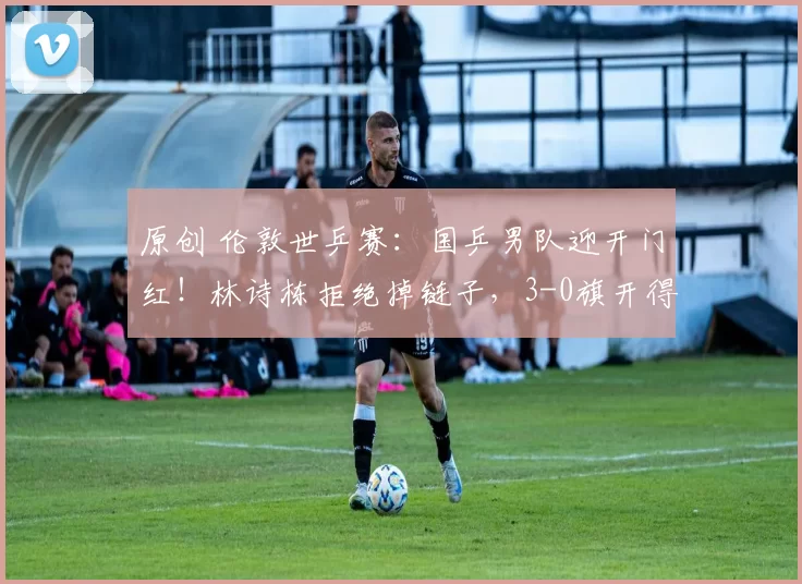 原创 伦敦世乒赛：国乒男队迎开门红！林诗栋拒绝掉链子，3-0旗开得胜