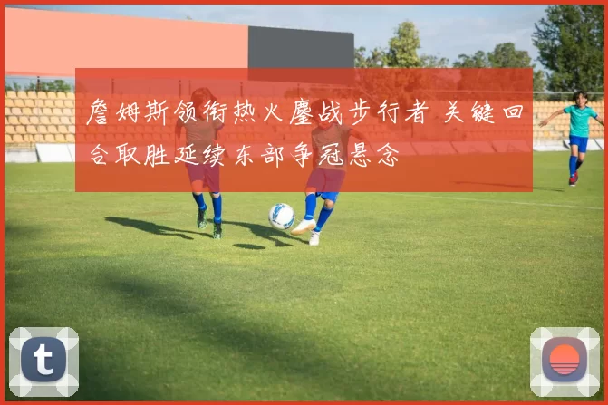 詹姆斯领衔热火鏖战步行者 关键回合取胜延续东部争冠悬念