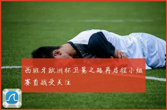 西班牙欧洲杯卫冕之路再启程小组赛首战受关注