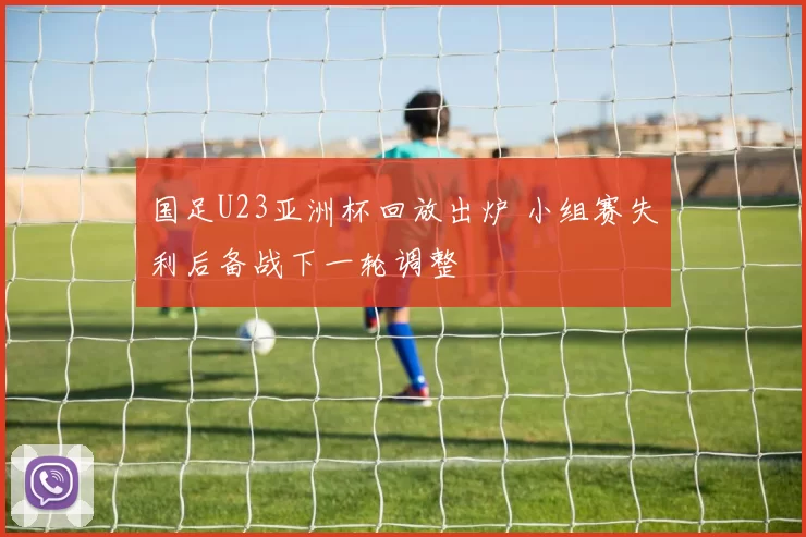 国足U23亚洲杯回放出炉 小组赛失利后备战下一轮调整