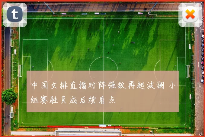 中国女排直播对阵强敌再起波澜 小组赛胜负成后续看点