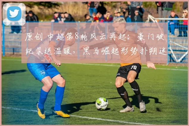 原创 中超第8轮风云再起：豪门破纪录送温暖，黑马崛起形势扑朔迷离