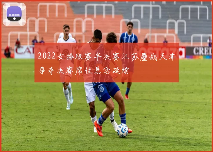 2022女排联赛半决赛江苏鏖战天津争夺决赛席位悬念延续