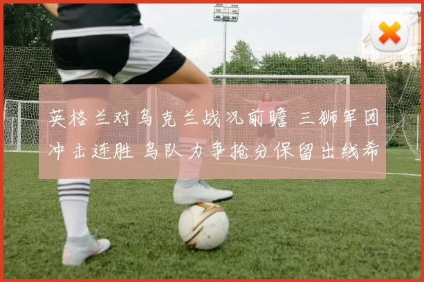 英格兰对乌克兰战况前瞻 三狮军团冲击连胜 乌队力争抢分保留出线希望