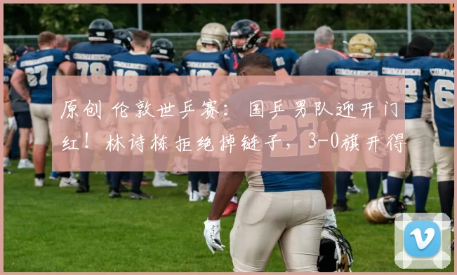 原创 伦敦世乒赛：国乒男队迎开门红！林诗栋拒绝掉链子，3-0旗开得胜