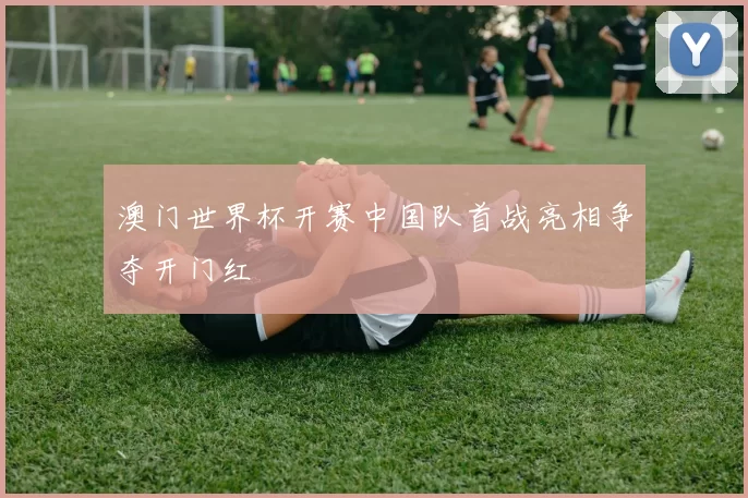 澳门世界杯开赛中国队首战亮相争夺开门红