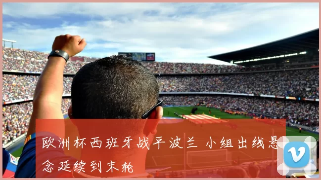 欧洲杯西班牙战平波兰 小组出线悬念延续到末轮