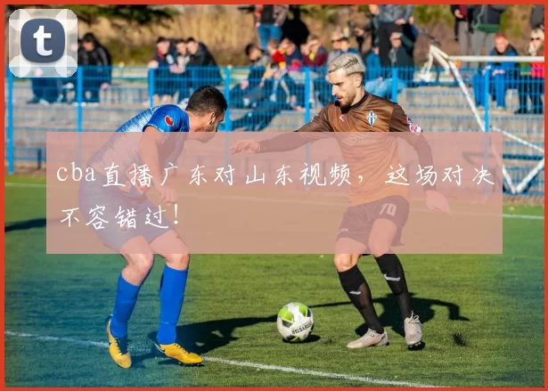 cba直播广东对山东视频，这场对决不容错过！