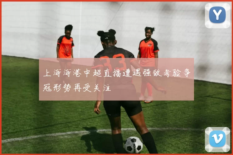 上海海港中超直播遭遇强敌考验争冠形势再受关注