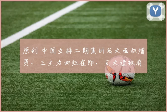 原创 中国女排二期集训或大面积增员，三主力回归在即，五大遗珠有望入选