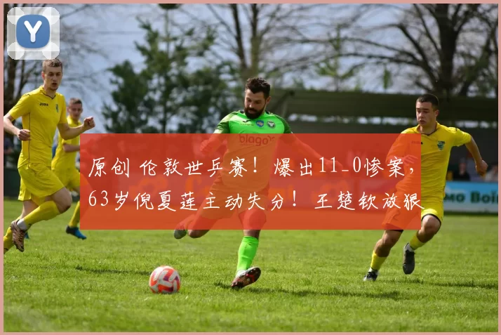 原创 伦敦世乒赛！爆出11_0惨案，63岁倪夏莲主动失分！王楚钦放狠话