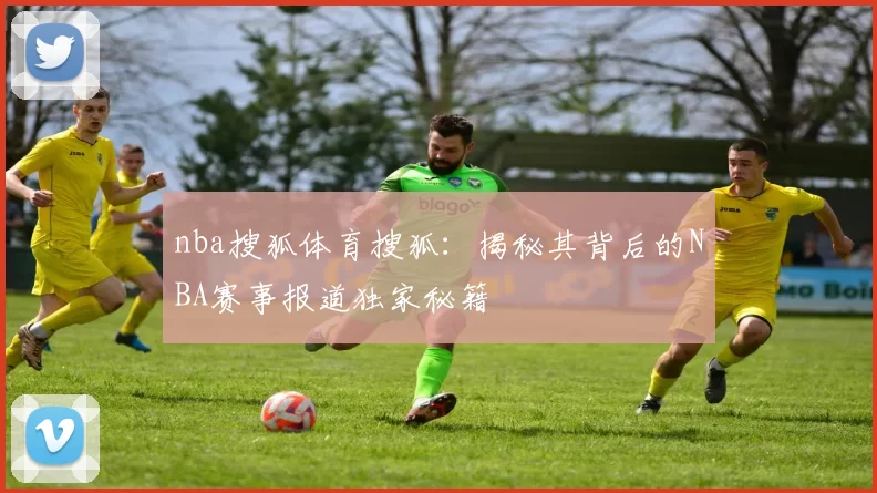 nba搜狐体育搜狐：揭秘其背后的NBA赛事报道独家秘籍