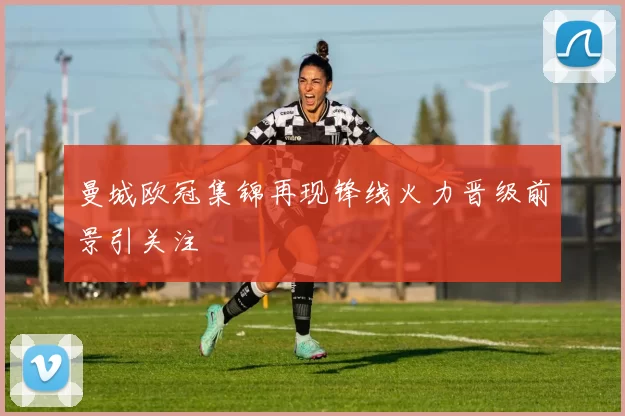 曼城欧冠集锦再现锋线火力晋级前景引关注