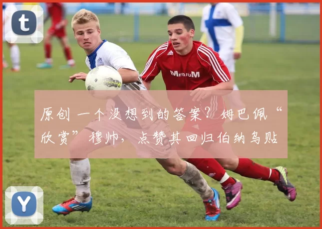 原创 一个没想到的答案？姆巴佩“欣赏”穆帅，点赞其回归伯纳乌贴文