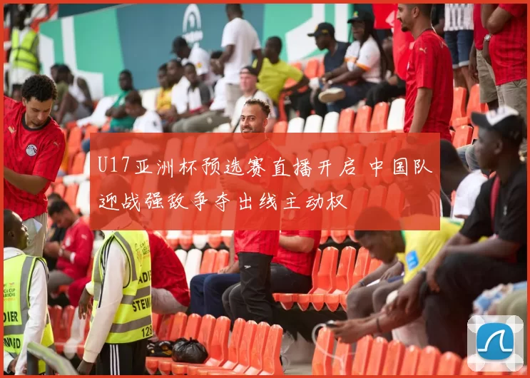 U17亚洲杯预选赛直播开启 中国队迎战强敌争夺出线主动权
