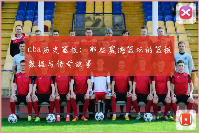 nba历史篮板：那些震撼篮坛的篮板数据与传奇故事