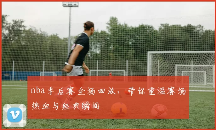 nba季后赛全场回放，带你重温赛场热血与经典瞬间