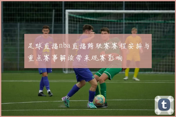 足球直播nba直播跨联赛赛程安排与重点赛事解读带来观赛影响