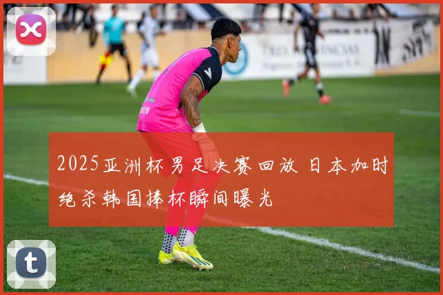2025亚洲杯男足决赛回放 日本加时绝杀韩国捧杯瞬间曝光