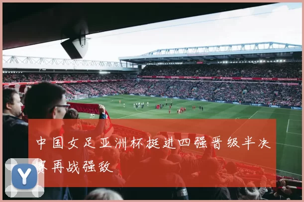 中国女足亚洲杯挺进四强晋级半决赛再战强敌