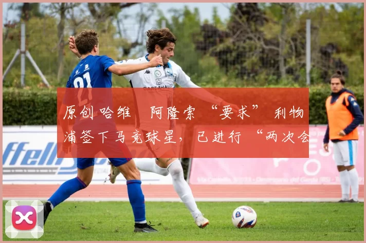 原创 哈维・阿隆索 “要求” 利物浦签下马竞球星，已进行 “两次会面”