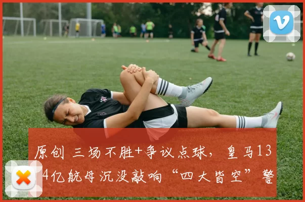 原创 三场不胜+争议点球，皇马13.4亿航母沉没敲响“四大皆空”警钟！