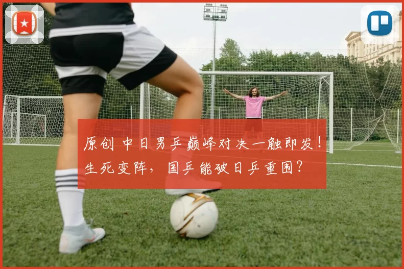 原创 中日男乒巅峰对决一触即发！生死变阵，国乒能破日乒重围？