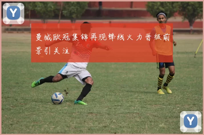 曼城欧冠集锦再现锋线火力晋级前景引关注