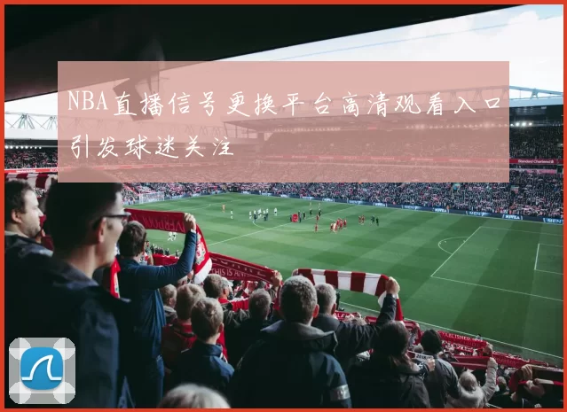 NBA直播信号更换平台高清观看入口引发球迷关注
