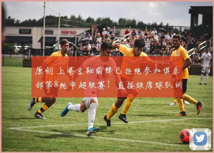 原创 上港金靴前锋已拒绝参加俱乐部第8轮中超联赛！直接缺席球队训练，引发热议