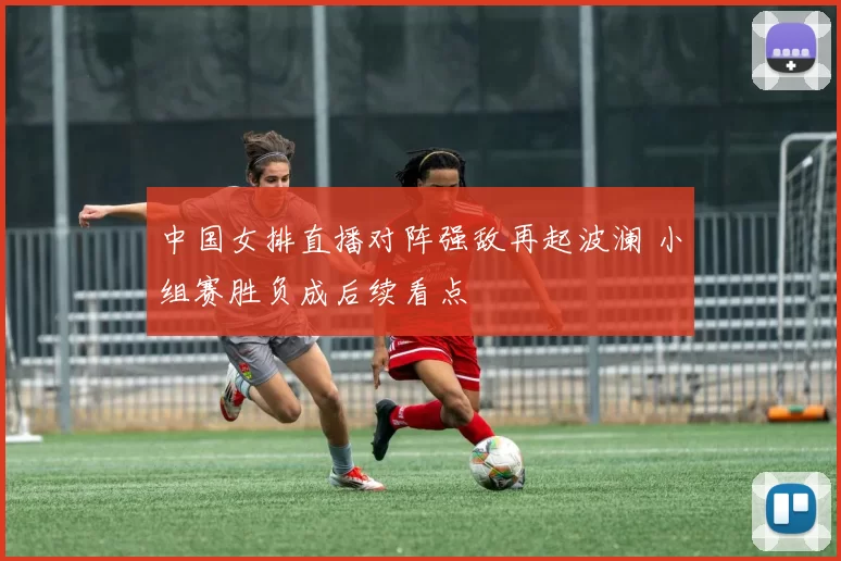 中国女排直播对阵强敌再起波澜 小组赛胜负成后续看点