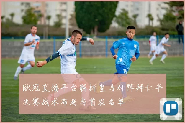 欧冠直播平台解析皇马对阵拜仁半决赛战术布局与首发名单