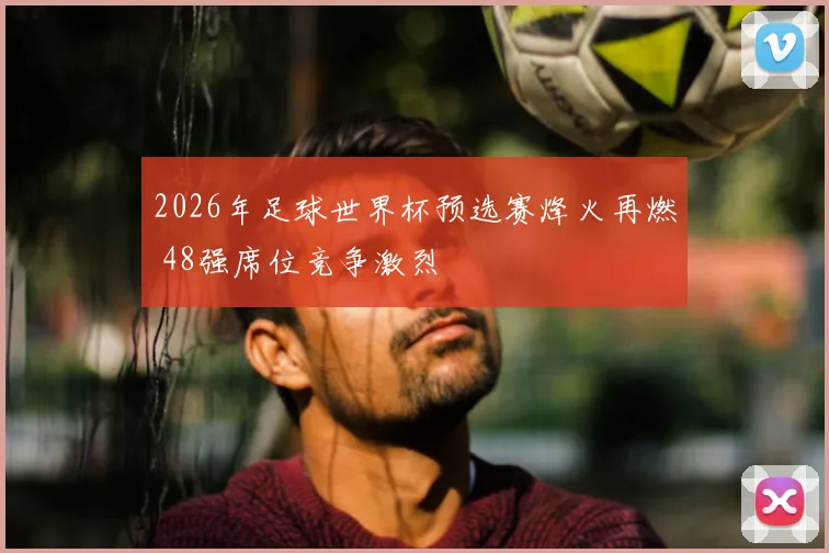2026年足球世界杯预选赛烽火再燃 48强席位竞争激烈