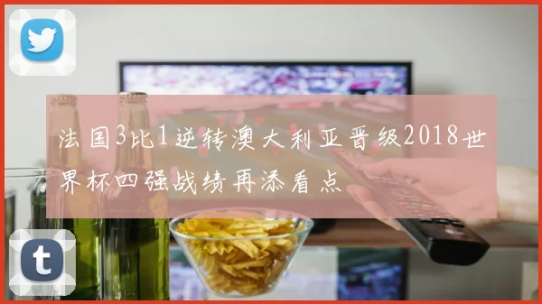 法国3比1逆转澳大利亚晋级2018世界杯四强战绩再添看点