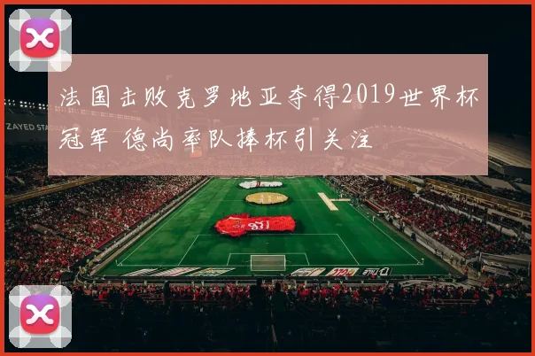 法国击败克罗地亚夺得2019世界杯冠军 德尚率队捧杯引关注