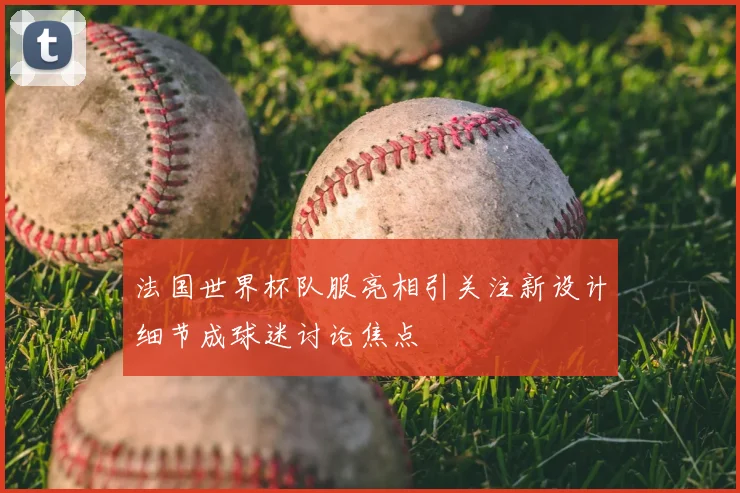 法国世界杯队服亮相引关注新设计细节成球迷讨论焦点