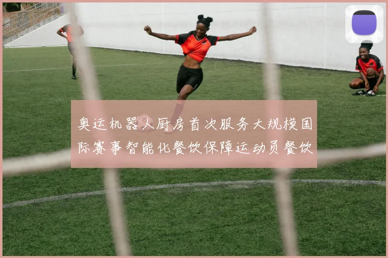 奥运机器人厨房首次服务大规模国际赛事智能化餐饮保障运动员餐饮需求