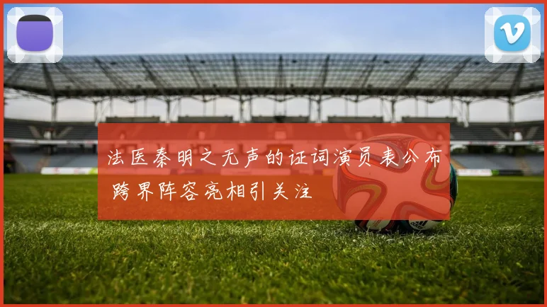 法医秦明之无声的证词演员表公布 跨界阵容亮相引关注