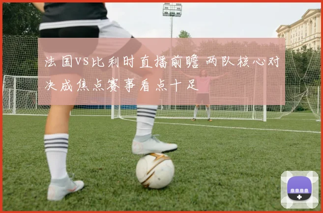 法国vs比利时直播前瞻 两队核心对决成焦点赛事看点十足