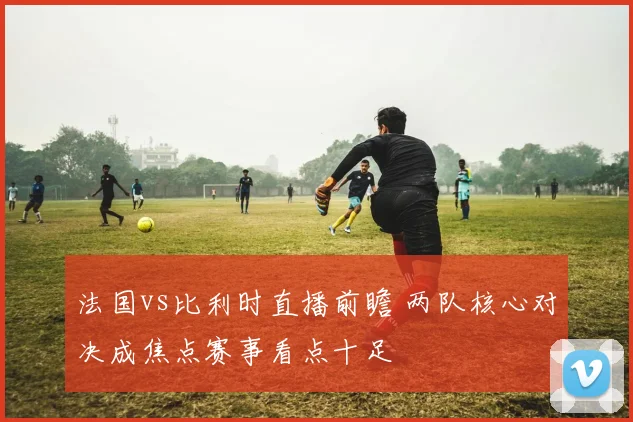 法国vs比利时直播前瞻 两队核心对决成焦点赛事看点十足